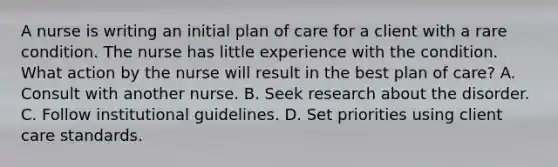 A nurse is writing an initial plan of care for a client with a rare condition. The nurse has little experience with the condition. What action by the nurse will result in the best plan of care? A. Consult with another nurse. B. Seek research about the disorder. C. Follow institutional guidelines. D. Set priorities using client care standards.