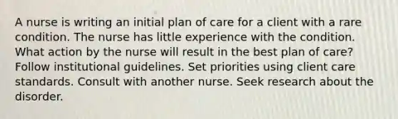 A nurse is writing an initial plan of care for a client with a rare condition. The nurse has little experience with the condition. What action by the nurse will result in the best plan of care? Follow institutional guidelines. Set priorities using client care standards. Consult with another nurse. Seek research about the disorder.