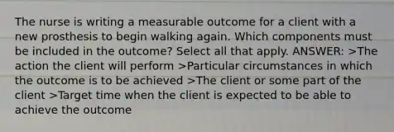 The nurse is writing a measurable outcome for a client with a new prosthesis to begin walking again. Which components must be included in the outcome? Select all that apply. ANSWER: >The action the client will perform >Particular circumstances in which the outcome is to be achieved >The client or some part of the client >Target time when the client is expected to be able to achieve the outcome