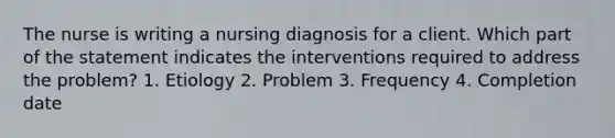 The nurse is writing a nursing diagnosis for a client. Which part of the statement indicates the interventions required to address the problem? 1. Etiology 2. Problem 3. Frequency 4. Completion date