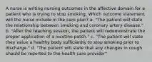 A nurse is writing nursing outcomes in the affective domain for a patient who is trying to stop smoking. Which outcome statement will the nurse include in the care plan? a. "The patient will state the relationship between smoking and coronary artery disease." b. "After the teaching session, the patient will redemonstrate the proper application of a nicotine patch." c. "The patient will state they value a healthy body sufficiently to stop smoking prior to discharge." d. "The patient will state that any changes in cough should be reported to the health care provider"