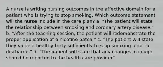 A nurse is writing nursing outcomes in the affective domain for a patient who is trying to stop smoking. Which outcome statement will the nurse include in the care plan? a. "The patient will state the relationship between smoking and coronary artery disease." b. "After the teaching session, the patient will redemonstrate the proper application of a nicotine patch." c. "The patient will state they value a healthy body sufficiently to stop smoking prior to discharge." d. "The patient will state that any changes in cough should be reported to the health care provider"