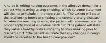 A nurse is writing nursing outcomes in the affective domain for a patient who is trying to stop smoking. Which outcome statement will the nurse include in the care plan? A. "The patient will state the relationship between smoking and coronary artery disease." B. "After the teaching session, the patient will redemonstrate the proper application of a nicotine patch." C. "The patient will state they value a healthy body sufficiently to stop smoking prior to discharge." D. "The patient will state that any changes in cough should be reported to the health care provider"