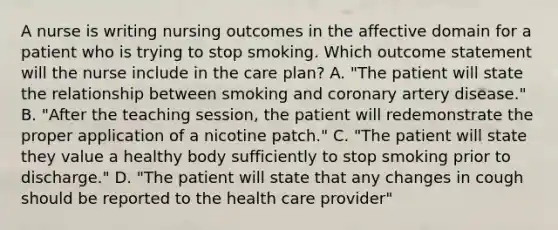 A nurse is writing nursing outcomes in the affective domain for a patient who is trying to stop smoking. Which outcome statement will the nurse include in the care plan? A. "The patient will state the relationship between smoking and coronary artery disease." B. "After the teaching session, the patient will redemonstrate the proper application of a nicotine patch." C. "The patient will state they value a healthy body sufficiently to stop smoking prior to discharge." D. "The patient will state that any changes in cough should be reported to the health care provider"