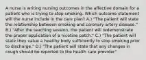 A nurse is writing nursing outcomes in the affective domain for a patient who is trying to stop smoking. Which outcome statement will the nurse include in the care plan? A.) "The patient will state the relationship between smoking and coronary artery disease." B.) "After the teaching session, the patient will redemonstrate the proper application of a nicotine patch." C.) "The patient will state they value a healthy body sufficiently to stop smoking prior to discharge." D.) "The patient will state that any changes in cough should be reported to the health care provider"