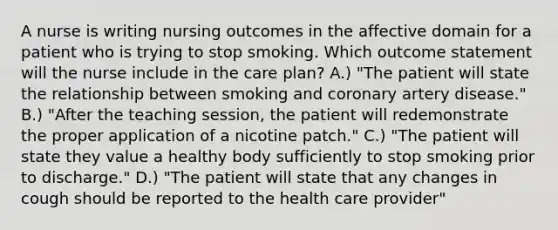 A nurse is writing nursing outcomes in the affective domain for a patient who is trying to stop smoking. Which outcome statement will the nurse include in the care plan? A.) "The patient will state the relationship between smoking and coronary artery disease." B.) "After the teaching session, the patient will redemonstrate the proper application of a nicotine patch." C.) "The patient will state they value a healthy body sufficiently to stop smoking prior to discharge." D.) "The patient will state that any changes in cough should be reported to the health care provider"