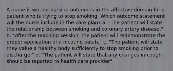 A nurse is writing nursing outcomes in the affective domain for a patient who is trying to stop smoking. Which outcome statement will the nurse include in the care plan? a. "The patient will state the relationship between smoking and coronary artery disease." b. "After the teaching session, the patient will redemonstrate the proper application of a nicotine patch." c. "The patient will state they value a healthy body sufficiently to stop smoking prior to discharge." d. "The patient will state that any changes in cough should be reported to health care provider"