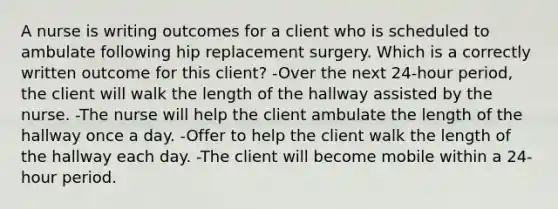 A nurse is writing outcomes for a client who is scheduled to ambulate following hip replacement surgery. Which is a correctly written outcome for this client? -Over the next 24-hour period, the client will walk the length of the hallway assisted by the nurse. -The nurse will help the client ambulate the length of the hallway once a day. -Offer to help the client walk the length of the hallway each day. -The client will become mobile within a 24-hour period.