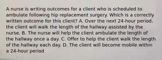 A nurse is writing outcomes for a client who is scheduled to ambulate following hip replacement surgery. Which is a correctly written outcome for this client? A. Over the next 24-hour period, the client will walk the length of the hallway assisted by the nurse. B. The nurse will help the client ambulate the length of the hallway once a day. C. Offer to help the client walk the length of the hallway each day. D. The client will become mobile within a 24-hour period