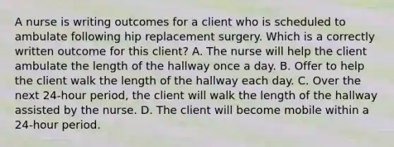 A nurse is writing outcomes for a client who is scheduled to ambulate following hip replacement surgery. Which is a correctly written outcome for this client? A. The nurse will help the client ambulate the length of the hallway once a day. B. Offer to help the client walk the length of the hallway each day. C. Over the next 24-hour period, the client will walk the length of the hallway assisted by the nurse. D. The client will become mobile within a 24-hour period.