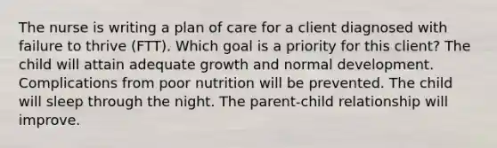 The nurse is writing a plan of care for a client diagnosed with failure to thrive (FTT). Which goal is a priority for this client? The child will attain adequate growth and normal development. Complications from poor nutrition will be prevented. The child will sleep through the night. The​ parent-child relationship will improve.