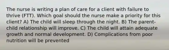 The nurse is writing a plan of care for a client with failure to thrive​ (FTT). Which goal should the nurse make a priority for this​ client? A) The child will sleep through the night. B) The parent-child relationship will improve. C) The child will attain adequate growth and normal development. D) Complications from poor nutrition will be prevented