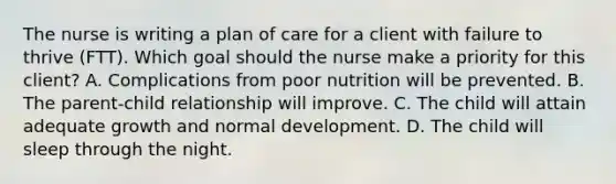 The nurse is writing a plan of care for a client with failure to thrive​ (FTT). Which goal should the nurse make a priority for this​ client? A. Complications from poor nutrition will be prevented. B. The parent-child relationship will improve. C. The child will attain adequate growth and normal development. D. The child will sleep through the night.