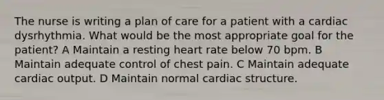 The nurse is writing a plan of care for a patient with a cardiac dysrhythmia. What would be the most appropriate goal for the patient? A Maintain a resting heart rate below 70 bpm. B Maintain adequate control of chest pain. C Maintain adequate cardiac output. D Maintain normal cardiac structure.