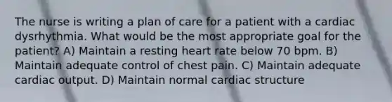 The nurse is writing a plan of care for a patient with a cardiac dysrhythmia. What would be the most appropriate goal for the patient? A) Maintain a resting heart rate below 70 bpm. B) Maintain adequate control of chest pain. C) Maintain adequate cardiac output. D) Maintain normal cardiac structure