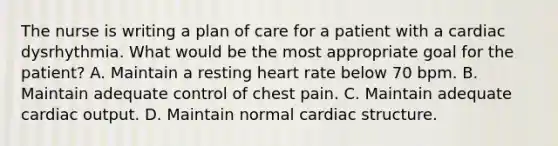 The nurse is writing a plan of care for a patient with a cardiac dysrhythmia. What would be the most appropriate goal for the patient? A. Maintain a resting heart rate below 70 bpm. B. Maintain adequate control of chest pain. C. Maintain adequate cardiac output. D. Maintain normal cardiac structure.