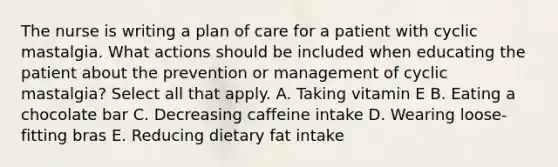 The nurse is writing a plan of care for a patient with cyclic mastalgia. What actions should be included when educating the patient about the prevention or management of cyclic mastalgia? Select all that apply. A. Taking vitamin E B. Eating a chocolate bar C. Decreasing caffeine intake D. Wearing loose-fitting bras E. Reducing dietary fat intake