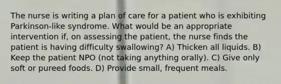 The nurse is writing a plan of care for a patient who is exhibiting Parkinson-like syndrome. What would be an appropriate intervention if, on assessing the patient, the nurse finds the patient is having difficulty swallowing? A) Thicken all liquids. B) Keep the patient NPO (not taking anything orally). C) Give only soft or pureed foods. D) Provide small, frequent meals.