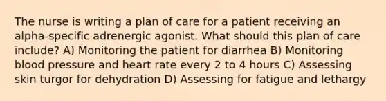 The nurse is writing a plan of care for a patient receiving an alpha-specific adrenergic agonist. What should this plan of care include? A) Monitoring the patient for diarrhea B) Monitoring blood pressure and heart rate every 2 to 4 hours C) Assessing skin turgor for dehydration D) Assessing for fatigue and lethargy