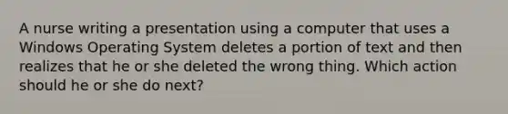 A nurse writing a presentation using a computer that uses a Windows Operating System deletes a portion of text and then realizes that he or she deleted the wrong thing. Which action should he or she do next?