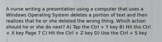 A nurse writing a presentation using a computer that uses a Windows Operating System deletes a portion of text and then realizes that he or she deleted the wrong thing. Which action should he or she do next? A) Tap the Ctrl + Y key B) Hit the Ctrl + X key Page 7 C) Hit the Ctrl + Z key D) Use the Ctrl + S key