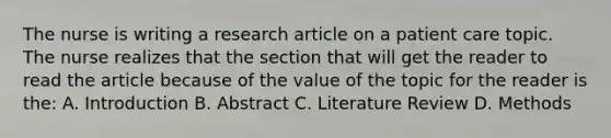 The nurse is writing a research article on a patient care topic. The nurse realizes that the section that will get the reader to read the article because of the value of the topic for the reader is the: A. Introduction B. Abstract C. Literature Review D. Methods