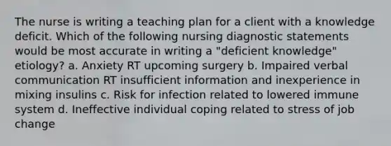 The nurse is writing a teaching plan for a client with a knowledge deficit. Which of the following nursing diagnostic statements would be most accurate in writing a "deficient knowledge" etiology? a. Anxiety RT upcoming surgery b. Impaired verbal communication RT insufficient information and inexperience in mixing insulins c. Risk for infection related to lowered immune system d. Ineffective individual coping related to stress of job change