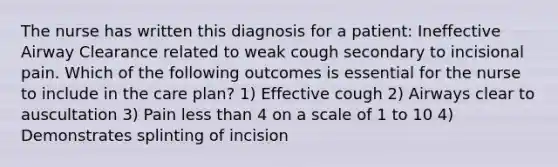 The nurse has written this diagnosis for a patient: Ineffective Airway Clearance related to weak cough secondary to incisional pain. Which of the following outcomes is essential for the nurse to include in the care plan? 1) Effective cough 2) Airways clear to auscultation 3) Pain less than 4 on a scale of 1 to 10 4) Demonstrates splinting of incision