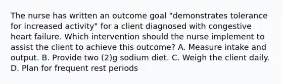 The nurse has written an outcome goal "demonstrates tolerance for increased activity" for a client diagnosed with congestive heart failure. Which intervention should the nurse implement to assist the client to achieve this outcome? A. Measure intake and output. B. Provide two (2)g sodium diet. C. Weigh the client daily. D. Plan for frequent rest periods