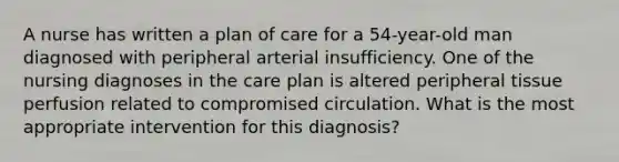 A nurse has written a plan of care for a 54-year-old man diagnosed with peripheral arterial insufficiency. One of the nursing diagnoses in the care plan is altered peripheral tissue perfusion related to compromised circulation. What is the most appropriate intervention for this diagnosis?