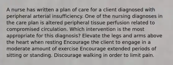 A nurse has written a plan of care for a client diagnosed with peripheral arterial insufficiency. One of the nursing diagnoses in the care plan is altered peripheral tissue perfusion related to compromised circulation. Which intervention is the most appropriate for this diagnosis? Elevate the legs and arms above the heart when resting Encourage the client to engage in a moderate amount of exercise Encourage extended periods of sitting or standing. Discourage walking in order to limit pain.