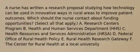 A nurse has written a research proposal studying how technology can be used in innovative ways in rural areas to improve patient outcomes. Which should the nurse contact about funding opportunities? (Select all that apply.) A. Research Centers Program B. Health and Human Services Department (HHS) C. Health Resources and Services Administration (HRSA) D. Federal Office of Rural Health Policy E. Rural Health Research Gateway F. The Center for Rural Health at a local university