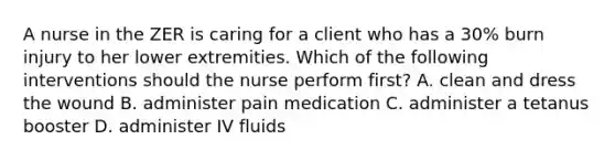 A nurse in the ZER is caring for a client who has a 30% burn injury to her lower extremities. Which of the following interventions should the nurse perform first? A. clean and dress the wound B. administer pain medication C. administer a tetanus booster D. administer IV fluids