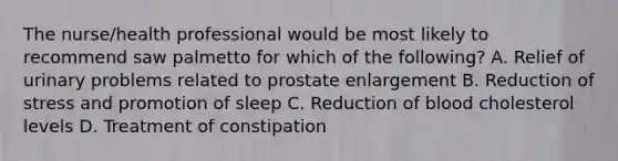 The nurse/health professional would be most likely to recommend saw palmetto for which of the following? A. Relief of urinary problems related to prostate enlargement B. Reduction of stress and promotion of sleep C. Reduction of blood cholesterol levels D. Treatment of constipation