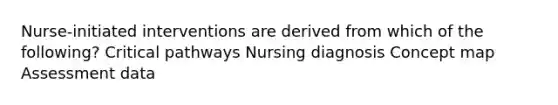 Nurse-initiated interventions are derived from which of the following? Critical pathways Nursing diagnosis Concept map Assessment data