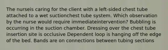 The nurseis caring for the client with a left-sided chest tube attached to a wet suctionchest tube system. Which observation by the nurse would require immediateintervention? Bubbling is occurring in the suction chamber. Dressing over the chest tube insertion site is occlusive Dependent loop is hanging off the edge of the bed. Bands are on connections between tubing sections