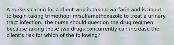 A nurseis caring for a client who is taking warfarin and is about to begin taking trimethoprim/sulfamethoxazole to treat a urinary tract infection. The nurse should question the drug regimen because taking these two drugs concurrently can increase the client's risk for which of the following?