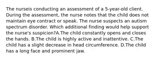 The nurseis conducting an assessment of a 5-year-old client. During the assessment, the nurse notes that the child does not maintain eye contract or speak. The nurse suspects an autism spectrum disorder. Which additional finding would help support the nurse's suspicion?A.The child constantly opens and closes the hands. B.The child is highly active and inattentive. C.The child has a slight decrease in head circumference. D.The child has a long face and prominent jaw.