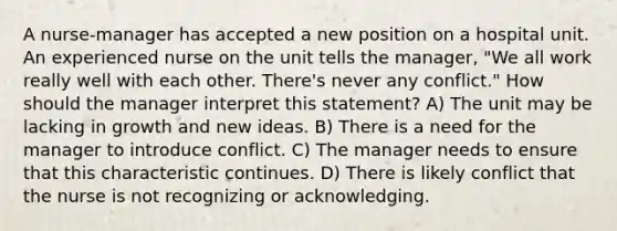 A nurse-manager has accepted a new position on a hospital unit. An experienced nurse on the unit tells the manager, "We all work really well with each other. There's never any conflict." How should the manager interpret this statement? A) The unit may be lacking in growth and new ideas. B) There is a need for the manager to introduce conflict. C) The manager needs to ensure that this characteristic continues. D) There is likely conflict that the nurse is not recognizing or acknowledging.