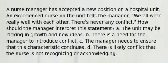 A nurse-manager has accepted a new position on a hospital unit. An experienced nurse on the unit tells the manager, "We all work really well with each other. There's never any conflict." How should the manager interpret this statement? a. The unit may be lacking in growth and new ideas. b. There is a need for the manager to introduce conflict. c. The manager needs to ensure that this characteristic continues. d. There is likely conflict that the nurse is not recognizing or acknowledging.