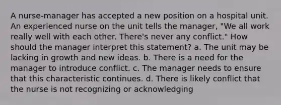 A nurse-manager has accepted a new position on a hospital unit. An experienced nurse on the unit tells the manager, "We all work really well with each other. There's never any conflict." How should the manager interpret this statement? a. The unit may be lacking in growth and new ideas. b. There is a need for the manager to introduce conflict. c. The manager needs to ensure that this characteristic continues. d. There is likely conflict that the nurse is not recognizing or acknowledging