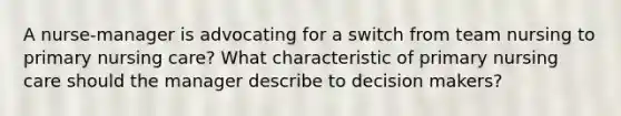 A nurse-manager is advocating for a switch from team nursing to primary nursing care? What characteristic of primary nursing care should the manager describe to decision makers?