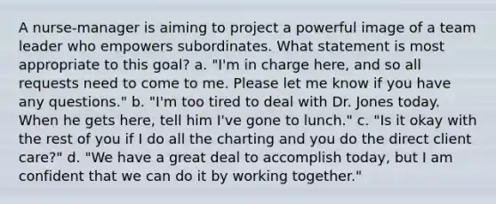 A nurse-manager is aiming to project a powerful image of a team leader who empowers subordinates. What statement is most appropriate to this goal? a. "I'm in charge here, and so all requests need to come to me. Please let me know if you have any questions." b. "I'm too tired to deal with Dr. Jones today. When he gets here, tell him I've gone to lunch." c. "Is it okay with the rest of you if I do all the charting and you do the direct client care?" d. "We have a great deal to accomplish today, but I am confident that we can do it by working together."