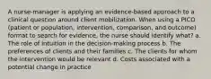 A nurse-manager is applying an evidence-based approach to a clinical question around client mobilization. When using a PICO (patient or population, intervention, comparison, and outcome) format to search for evidence, the nurse should identify what? a. The role of intuition in the decision-making process b. The preferences of clients and their families c. The clients for whom the intervention would be relevant d. Costs associated with a potential change in practice