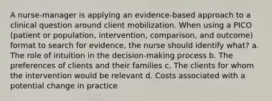 A nurse-manager is applying an evidence-based approach to a clinical question around client mobilization. When using a PICO (patient or population, intervention, comparison, and outcome) format to search for evidence, the nurse should identify what? a. The role of intuition in the decision-making process b. The preferences of clients and their families c. The clients for whom the intervention would be relevant d. Costs associated with a potential change in practice