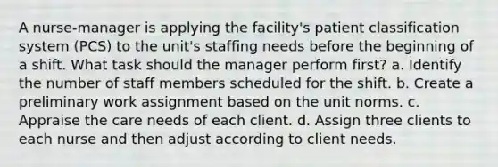 A nurse-manager is applying the facility's patient classification system (PCS) to the unit's staffing needs before the beginning of a shift. What task should the manager perform first? a. Identify the number of staff members scheduled for the shift. b. Create a preliminary work assignment based on the unit norms. c. Appraise the care needs of each client. d. Assign three clients to each nurse and then adjust according to client needs.