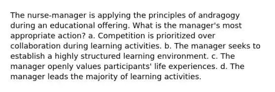 The nurse-manager is applying the principles of andragogy during an educational offering. What is the manager's most appropriate action? a. Competition is prioritized over collaboration during learning activities. b. The manager seeks to establish a highly structured learning environment. c. The manager openly values participants' life experiences. d. The manager leads the majority of learning activities.