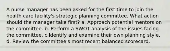 A nurse-manager has been asked for the first time to join the health care facility's strategic planning committee. What action should the manager take first? a. Approach potential mentors on the committee. b. Perform a SWOT analysis of the issues facing the committee. c.Identify and examine their own planning style. d. Review the committee's most recent balanced scorecard.