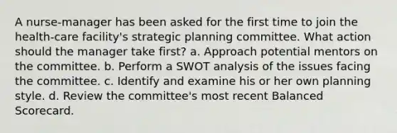 A nurse-manager has been asked for the first time to join the health-care facility's strategic planning committee. What action should the manager take first? a. Approach potential mentors on the committee. b. Perform a SWOT analysis of the issues facing the committee. c. Identify and examine his or her own planning style. d. Review the committee's most recent Balanced Scorecard.