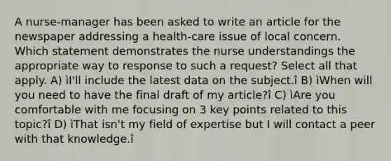 A nurse-manager has been asked to write an article for the newspaper addressing a health-care issue of local concern. Which statement demonstrates the nurse understandings the appropriate way to response to such a request? Select all that apply. A) ìI'll include the latest data on the subject.î B) ìWhen will you need to have the final draft of my article?î C) ìAre you comfortable with me focusing on 3 key points related to this topic?î D) ìThat isn't my field of expertise but I will contact a peer with that knowledge.î